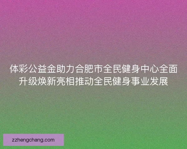 体彩公益金助力合肥市全民健身中心全面升级焕新亮相推动全民健身事业发展