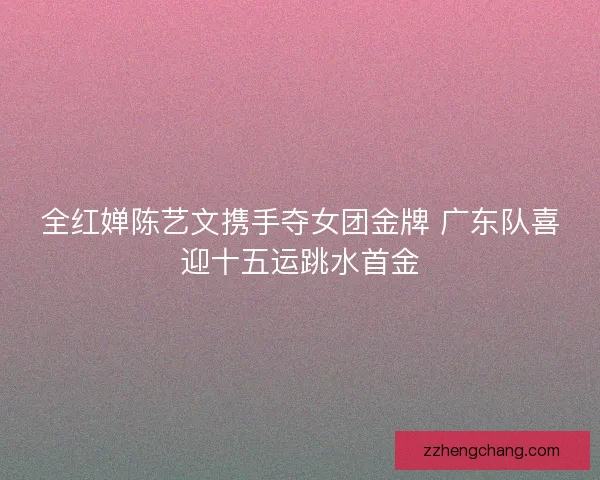 全红婵陈艺文携手夺女团金牌 广东队喜迎十五运跳水首金